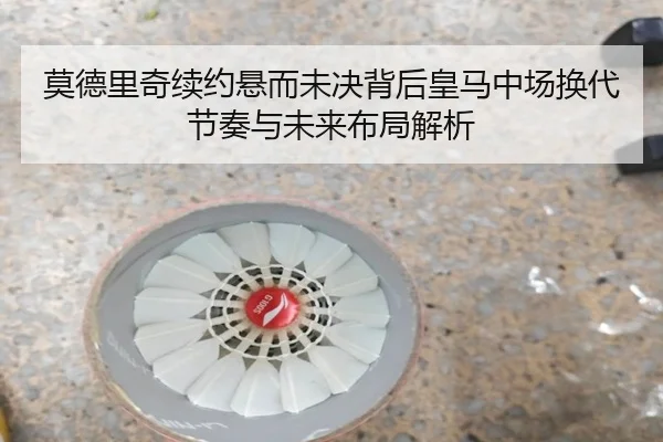 莫德里奇续约悬而未决背后皇马中场换代节奏与未来布局解析
