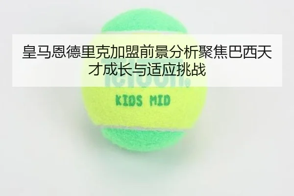 皇马恩德里克加盟前景分析聚焦巴西天才成长与适应挑战