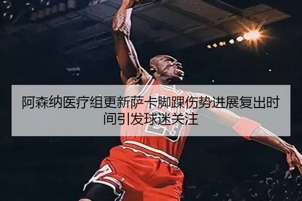 阿森纳医疗组更新萨卡脚踝伤势进展复出时间引发球迷关注
