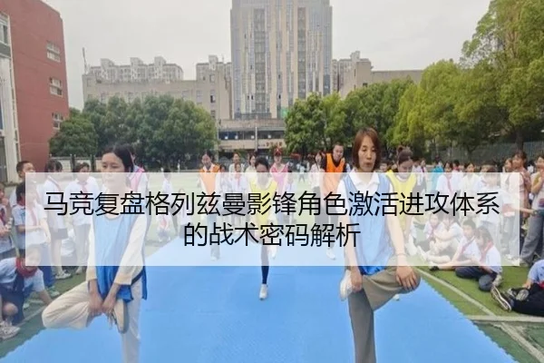 马竞复盘格列兹曼影锋角色激活进攻体系的战术密码解析
