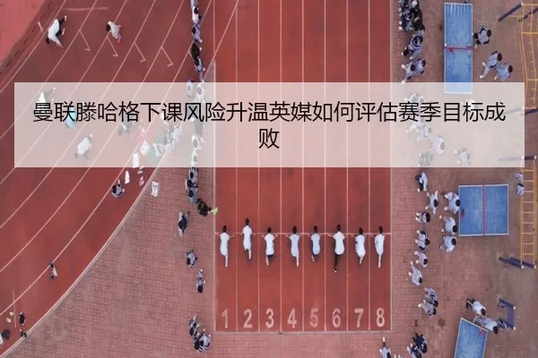 曼联滕哈格下课风险升温英媒如何评估赛季目标成败